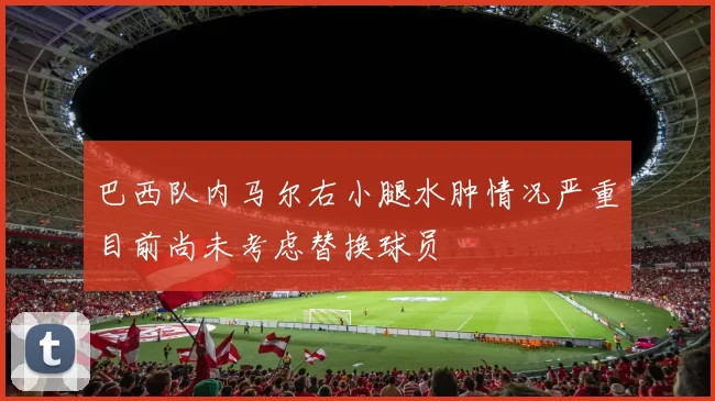 巴西队内马尔右小腿水肿情况严重目前尚未考虑替换球员