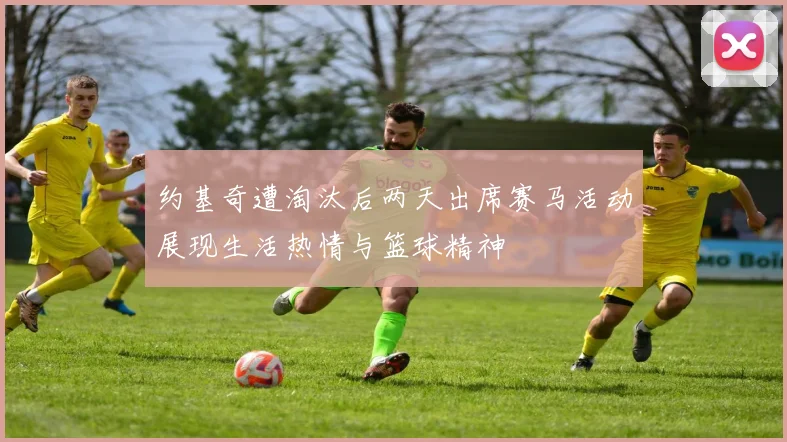 约基奇遭淘汰后两天出席赛马活动展现生活热情与篮球精神