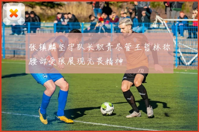 张镇麟坚守队长职责尽管王哲林称腰部受限展现无畏精神