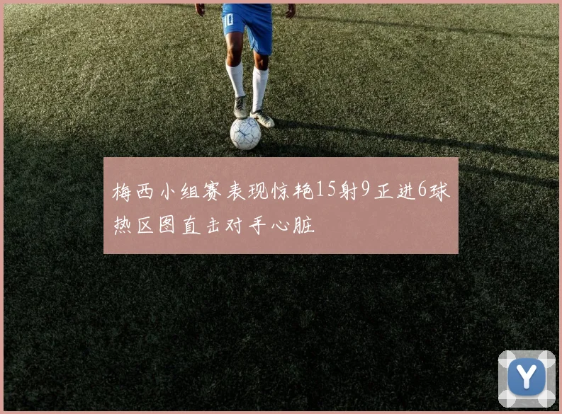 梅西小组赛表现惊艳15射9正进6球热区图直击对手心脏