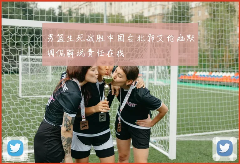 男篮生死战胜中国台北郭艾伦幽默调侃解说责任在我