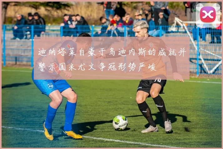 迪纳塔莱自豪于乌迪内斯的成就并警示国米尤文争冠形势严峻