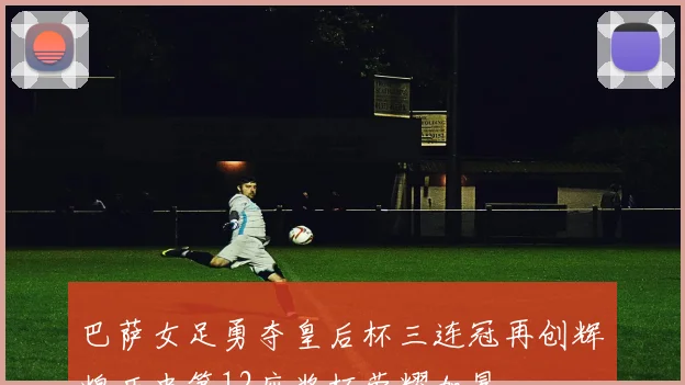 巴萨女足勇夺皇后杯三连冠再创辉煌历史第12座奖杯荣耀加冕
