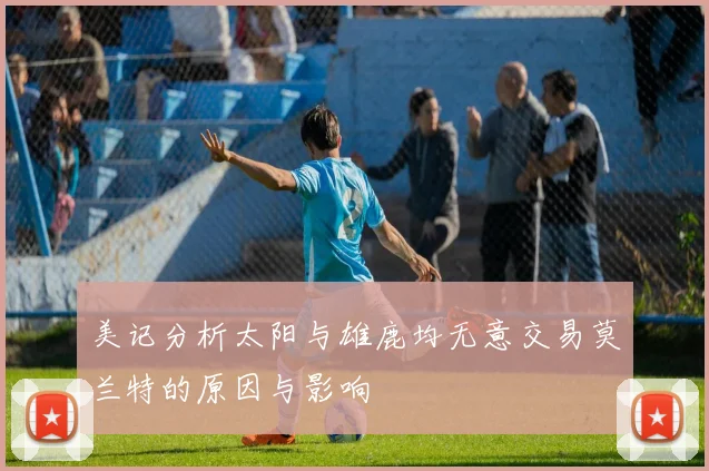 美记分析太阳与雄鹿均无意交易莫兰特的原因与影响