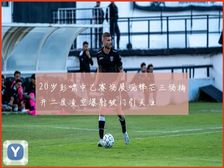20岁彭啸中乙赛场展现锋芒三场梅开二度凌空爆射破门引关注