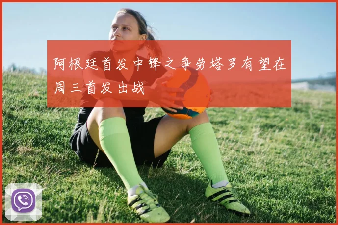 阿根廷首发中锋之争劳塔罗有望在周三首发出战