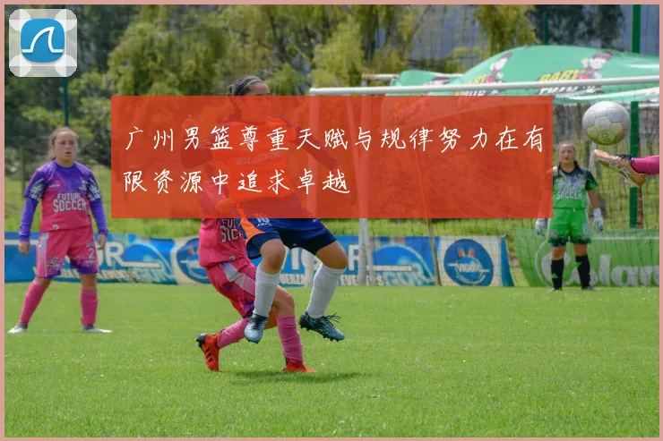 广州男篮尊重天赋与规律努力在有限资源中追求卓越