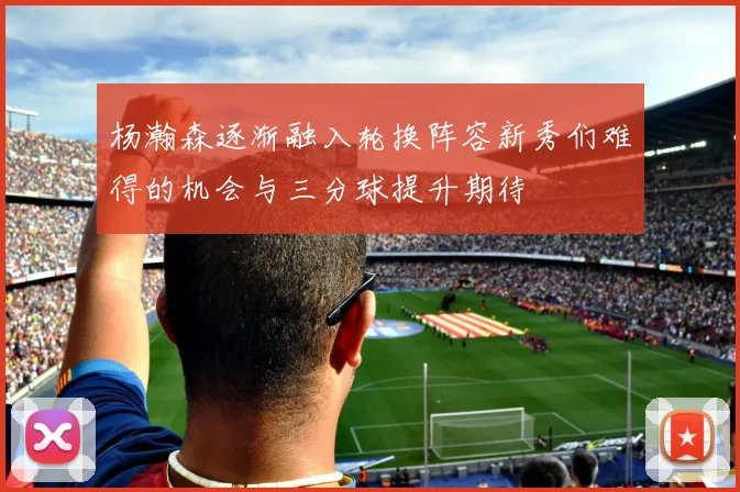 杨瀚森逐渐融入轮换阵容新秀们难得的机会与三分球提升期待