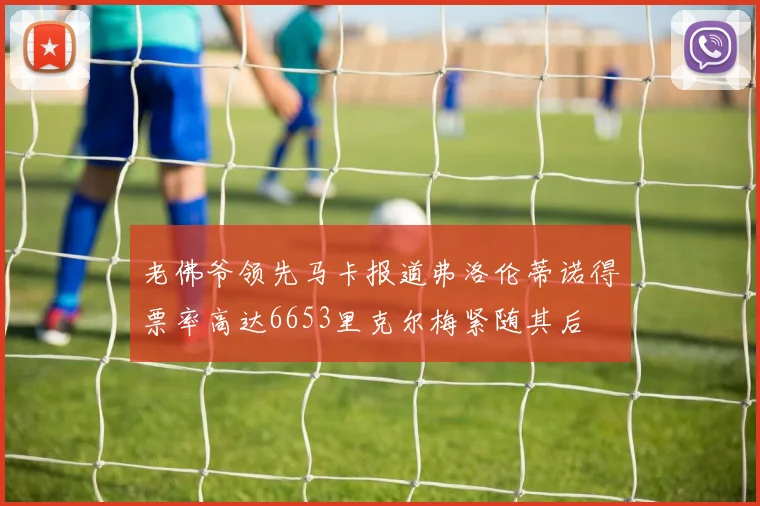 老佛爷领先马卡报道弗洛伦蒂诺得票率高达6653里克尔梅紧随其后