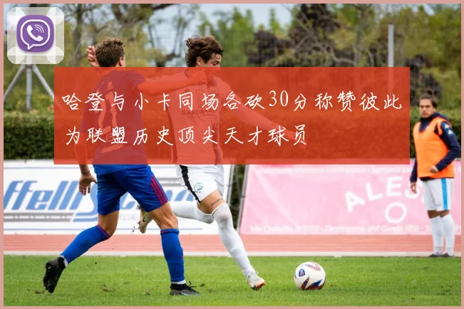 哈登与小卡同场各砍30分称赞彼此为联盟历史顶尖天才球员