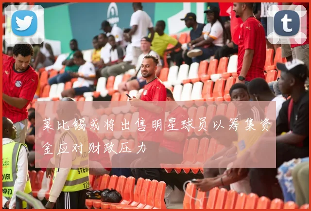 莱比锡或将出售明星球员以筹集资金应对财政压力