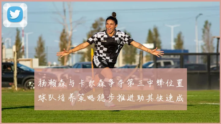 杨瀚森与卡尔森争夺第三中锋位置球队培养策略稳步推进助其快速成长