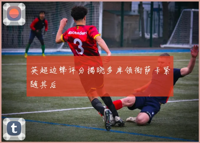英超边锋评分揭晓多库领衔萨卡紧随其后