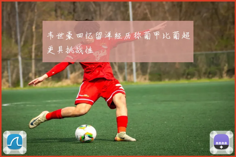 韦世豪回忆留洋经历称葡甲比葡超更具挑战性