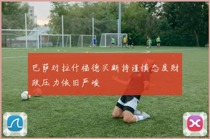 巴萨对拉什福德买断持谨慎态度财政压力依旧严峻