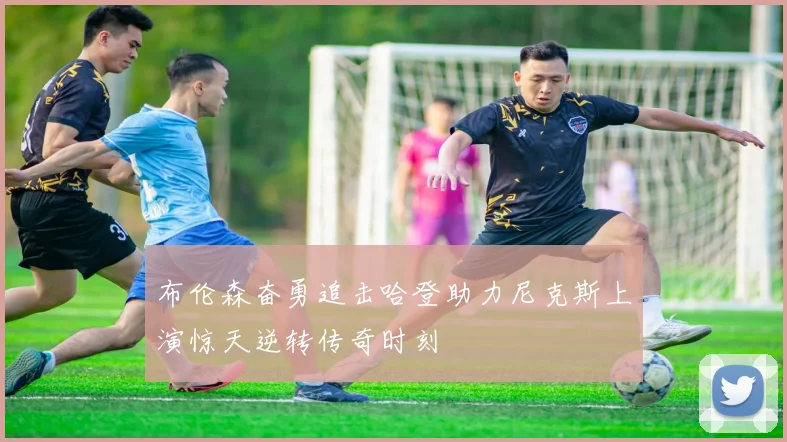 布伦森奋勇追击哈登助力尼克斯上演惊天逆转传奇时刻