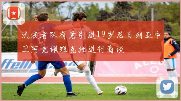 流浪者队有意引进19岁尼日利亚中卫阿克佩维克托进行商谈