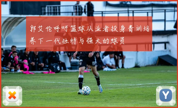 郭艾伦呼吁篮球从业者投身青训培养下一代独特与强大的球员